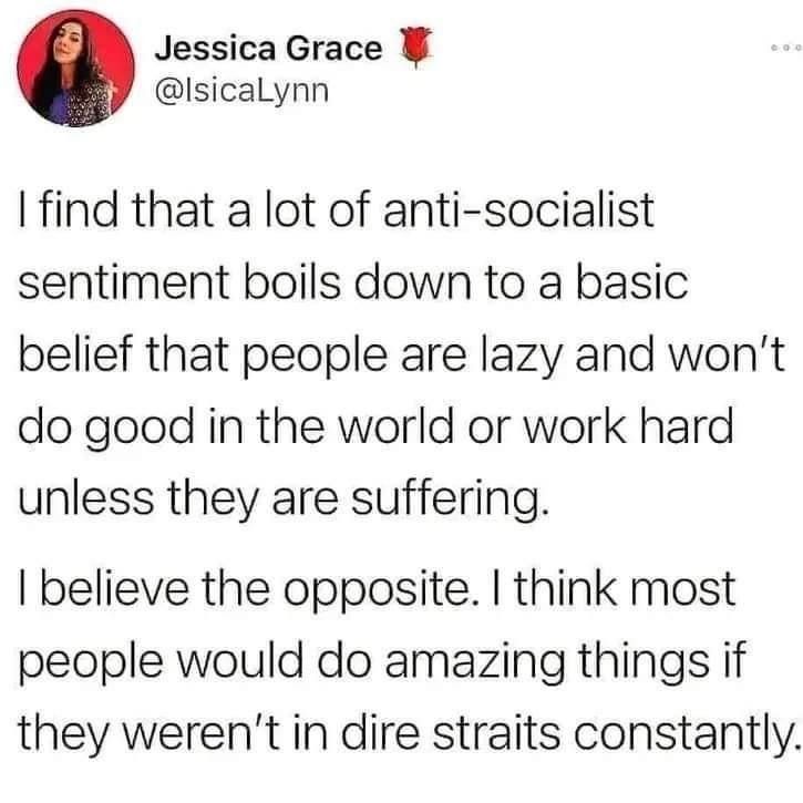 Post von Jessica Grace:
I find that a lot of anti-socialist sentiment boils down to a basic belief that people are lazy and won't do good in the world or work hard unless they are suffering.

I believe the opposite. I think most people would do amazing things if they weren't in dire straits constantly.