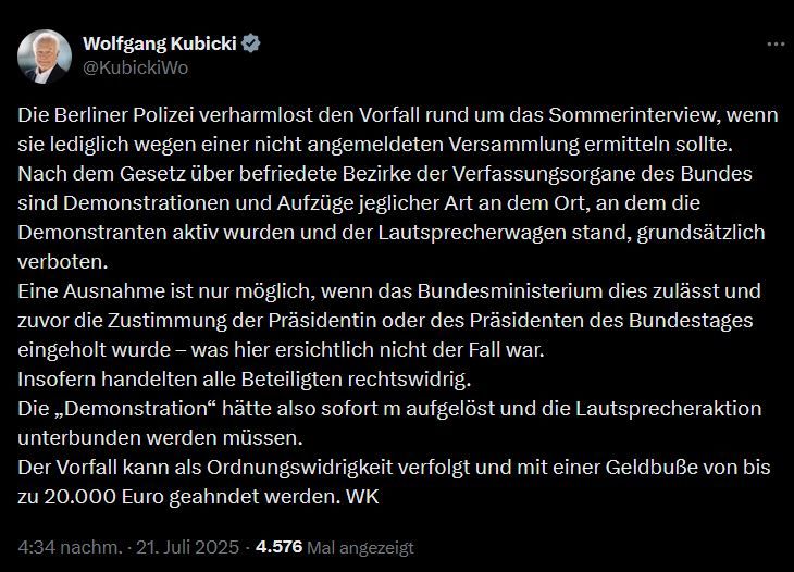 Tweet von Wolfgang Kubicki:
Die Berliner Polizei verharmlost den Vorfall rund um das Sommerinterview, wenn sie lediglich wegen einer nicht angemeldeten Versammlung ermitteln sollte.
Nach dem Gesetz über befriedete Bezirke der Verfassungsorgane des Bundes sind Demonstrationen und Aufzüge jeglicher Art an dem Ort, an dem die Demonstranten aktiv wurden und der Lautsprecherwagen stand, grundsätzlich verboten.
Eine Ausnahme ist nur möglich, wenn das Bundesministerium dies zulässt und zuvor die Zustimmung der Präsidentin oder des Präsidenten des Bundestages eingeholt wurde – was hier ersichtlich nicht der Fall war.
Insofern handelten alle Beteiligten rechtswidrig.
Die „Demonstration“ hätte also sofort m aufgelöst und die Lautsprecheraktion unterbunden werden müssen.
Der Vorfall kann als Ordnungswidrigkeit verfolgt und mit einer Geldbuße von bis zu 20.000 Euro geahndet werden. WK
