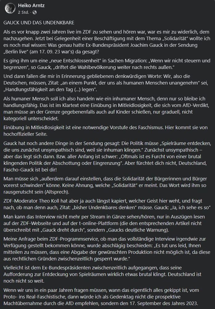 Als es vor knapp zwei Jahren live im ZDF zu sehen und hören war, war es mir zu widerlich, dem nachzugehen. Jetzt bei Gelegenheit einer Beschäftigung mit dem Thema „Solidarität“ wollte ich es noch mal wissen: Was genau hatte Ex-Bundespräsident Joachim Gauck in der Sendung „Berlin live“ (am 17. 09. 23 war’s) da gesagt? 
Es ging ihm um eine „neue Entschlossenheit“ in Sachen Migration: „Wenn wir nicht steuern und begrenzen“, so Gauck, „driftet die Wahlbevölkerung weiter nach rechts außen.“ 
Und dann fallen die mir in Erinnerung gebliebenen denkwürdigen Worte: Wir, also die Deutschen, müssen, Zitat: „an einem Punkt, der uns als humanen Menschen unangenehm“ sei, „Handlungsfähigkeit an den Tag (...) legen“.
Als humaner Mensch soll ich also handeln wie ein inhumaner Mensch, denn nur so bleibe ich handlungsfähig. Das ist im Klartext eine Einübung in Mitleidlosigkeit, die sich vom AfD-Verdikt, man müsse an der Grenze gegebenenfalls auch auf Kinder schießen, nur graduell, nicht kategoriell unterscheidet. 
Einübung in Mitleidlosigkeit ist eine notwendige Vorstufe des Faschismus. Hier kommt sie von hochoffizieller Seite. 
Gauck hat noch andere Dinge in der Sendung gesagt: Die Politik müsse „Spielräume entdecken, die uns zunächst unsympathisch sind, weil sie inhuman klingen.“ Zunächst unsympathisch – aber das legt sich dann. Bzw. aller Anfang ist schwer: „Oftmals ist es Furcht von einer brutal klingenden Politik der Abschottung oder Eingrenzung“. Aber fürchtet dich nicht, Deutschland, Fascho-Gauck ist bei dir! 
Man müsse sich „außerdem darauf einstellen, dass die Solidarität der Bürgerinnen und Bürger vorerst schwinden“ könne. Keine Ahnung, welche „Solidarität“ er meint. Das Wort wird ihm so rausgerutscht sein (Altsprech).
ZDF-Moderator Theo Koll hat aber ja auch längst kapiert, welcher Geist hier weht, und fragt nach, ob man denn auch, Zitat: „bisher Undenkbares denken“ müsse. Gauck: „Ja, ich sehe es so“
Man kann das Interview nicht mehr per Stream in Gänze sehen/hören, nur in A…