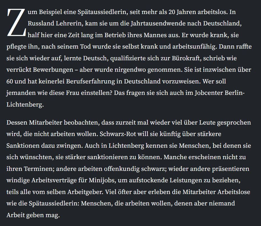 Zum Beispiel eine Spätaussiedlerin, seit mehr als 20 Jahren arbeitslos. In Russland Lehrerin, kam sie um die Jahrtausendwende nach Deutschland, half hier eine Zeit lang im Betrieb ihres Mannes aus. Er wurde krank, sie pflegte ihn, nach seinem Tod wurde sie selbst krank und arbeitsunfähig. Dann raffte sie sich wieder auf, lernte Deutsch, qualifizierte sich zur Bürokraft, schrieb wie verrückt Bewerbungen – aber wurde nirgendwo genommen. Sie ist inzwischen über 60 und hat keinerlei Berufserfahrung in Deutschland vorzuweisen. Wer soll jemanden wie diese Frau einstellen? Das fragen sie sich auch im Jobcenter Berlin-Lichtenberg. Dessen Mitarbeiter beobachten, dass zurzeit mal wieder viel über Leute gesprochen wird, die nicht arbeiten wollen. Schwarz-Rot will sie künftig über stärkere Sanktionen dazu zwingen. Auch in Lichtenberg kennen sie Menschen, bei denen sie sich wünschten, sie stärker sanktionieren zu können. Manche erscheinen nicht zu ihren Terminen; andere arbeiten offenkundig schwarz; wieder andere präsentieren windige Arbeitsverträge für Minijobs, um aufstockende Leistungen zu beziehen, teils alle vom selben Arbeitgeber. Viel öfter aber erleben die Mitarbeiter Arbeitslose wie die Spätaussiedlerin: Menschen, die arbeiten wollen, denen aber niemand Arbeit geben mag.