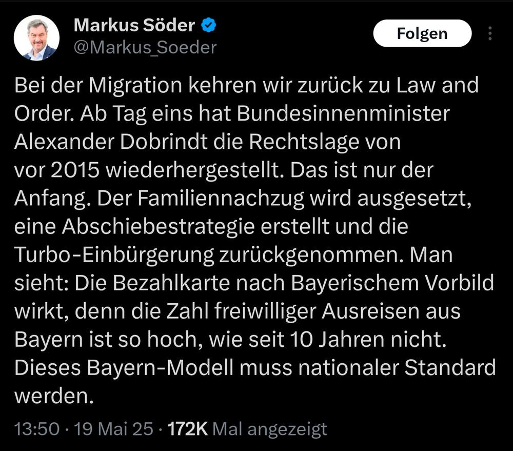 Tweet von Markus Söder:
Bei der Migration kehren wir zurück zu Law and Order. Ab Tag eins hat Bundesinnenminister Alexander Dobrindt die Rechtslage von vor 2015 wiederhergestellt. Das ist nur der Anfang. Der Familiennachzug wird ausgesetzt, eine Abschiebestrategie erstellt und die Turbo-Einbürgerung zurückgenommen. Man sieht: Die Bezahlkarte nach Bayerischem Vorbild wirkt, denn die Zahl freiwilliger Ausreisen aus Bayern ist so hoch, wie seit 10 Jahren nicht. Dieses Bayern-Modell muss nationaler Standard werden.