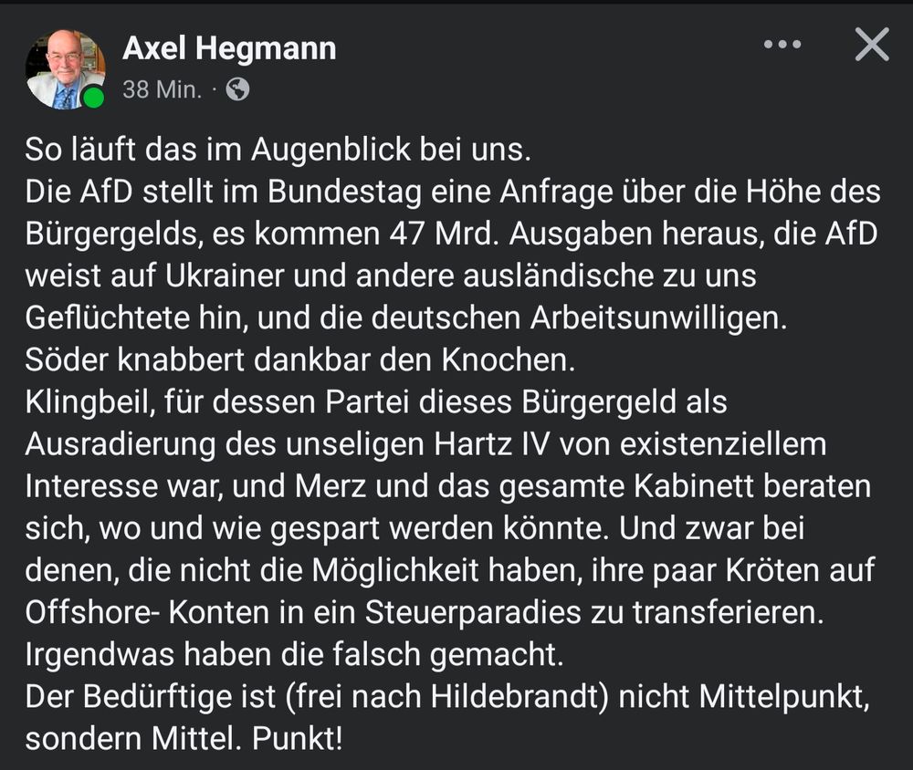 Post von Axel Hegmann:
So läuft das im Augenblick bei uns. 
Die AfD stellt im Bundestag eine Anfrage über die Höhe des Bürgergelds, es kommen 47 Mrd. Ausgaben heraus, die AfD weist auf Ukrainer und andere ausländische zu uns Geflüchtete hin, und die deutschen Arbeitsunwilligen. 
Söder knabbert dankbar den Knochen. 
Klingbeil, für dessen Partei dieses Bürgergeld als Ausradierung des unseligen Hartz IV von existenziellem Interesse war, und Merz und das gesamte Kabinett beraten sich, wo und wie gespart werden könnte. Und zwar bei denen, die nicht die Möglichkeit haben, ihre paar Kröten auf Offshore- Konten in ein Steuerparadies zu transferieren. 
Irgendwas haben die falsch gemacht.
Der Bedürftige ist (frei nach Hildebrandt) nicht Mittelpunkt, sondern Mittel. Punkt!
