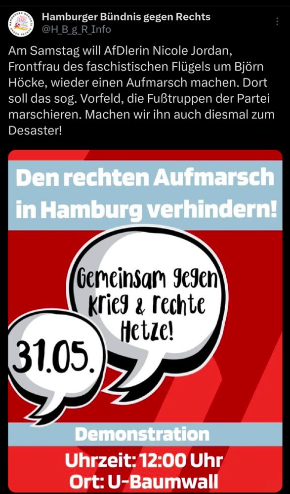 Tweet von Hamburger Bündnis gegen Rechts:

Am Samstag will AfDlerin Nicole Jordan, Frontfrau des faschistischen Flügels um Björn Höcke, wieder einen Aufmarsch machen. Dort soll das sog. Vorfeld, die Fußtruppen der Partei marschieren. Machen wir ihn auch diesmal zum Desaster!

Den rechten Aufmarsch in Hamburg verhindern!

Gemeinsam gegen krieg & rechte Hetze!

31.05.

Demonstration

Uhrzeit: 12:00 Uhr

Ort: U-Baumwall
