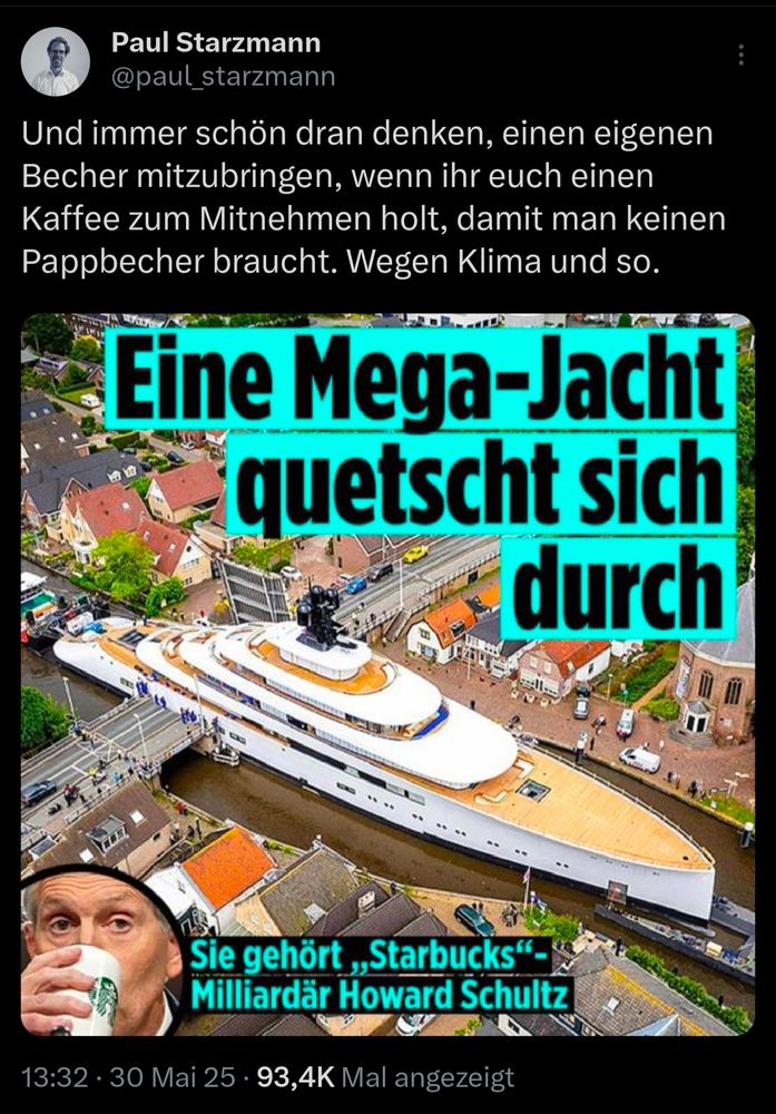 Tweet von Paul Starzmann:
Und immer schön dran denken, einen eigenen Becher mitzubringen, wenn ihr euch einen Kaffee zum Mitnehmen holt, damit man keinen Pappbecher braucht. Wegen Klima und so.
Dazu Zeitungsschlagzeile mit Foto einer Megayacht:
Eine Mega-Jacht quetscht sich durch
Sie gehört „Starbucks"-Milliardär Howard Schultz