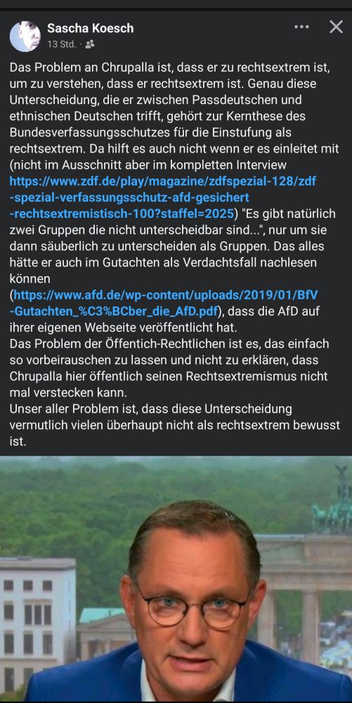 Tweet von Sascha Koesch:
Das Problem an Chrupalla ist, dass er zu rechtsextrem ist, um zu verstehen, dass er rechtsextrem ist. Genau diese Unterscheidung, die er zwischen Passdeutschen und ethnischen Deutschen trifft, gehört zur Kernthese des Bundesverfassungsschutzes für die Einstufung als rechtsextrem. Da hilft es auch nicht wenn er es einleitet mit (nicht im Ausschnitt aber im kompletten Interview https://www.zdf.de/play/magazine/zdfspezial-128/zdf-spezial-verfassungsschutz-afd-gesichert-rechtsextremistisch-100?staffel=2025) "Es gibt natürlich zwei Gruppen die nicht unterscheidbar sind...", nur um sie dann säuberlich zu unterscheiden als Gruppen. Das alles hätte er auch im Gutachten als Verdachtsfall nachlesen können (https://www.afd.de/wp-content/uploads/2019/01/BfV-Gutachten_%C3%BCber_die_AfD.pdf), dass die AfD auf ihrer eigenen Webseite veröffentlicht hat. 
Das Problem der Öffentich-Rechtlichen ist es, das einfach so vorbeirauschen zu lassen und nicht zu erklären, dass Chrupalla hier öffentlich seinen Rechtsextremismus nicht mal verstecken kann.
Unser aller Problem ist, dass diese Unterscheidung vermutlich vielen überhaupt nicht als rechtsextrem bewusst ist.
