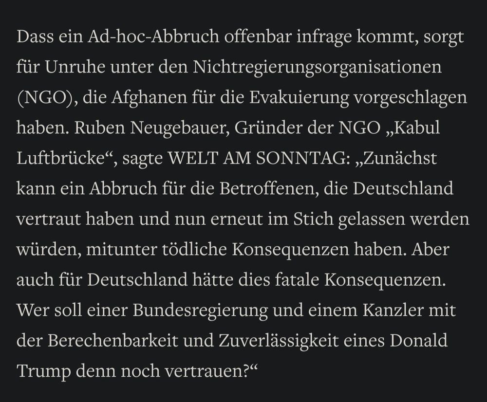 Dass ein Ad-hoc-Abbruch offenbar infrage kommt, sorgt für Unruhe unter den Nichtregierungsorganisationen (NGO), die Afghanen für die Evakuierung vorgeschlagen haben. Ruben Neugebauer, Gründer der NGO „Kabul Luftbrücke“, sagte WELT AM SONNTAG: „Zunächst kann ein Abbruch für die Betroffenen, die Deutschland vertraut haben und nun erneut im Stich gelassen werden würden, mitunter tödliche Konsequenzen haben. Aber auch für Deutschland hätte dies fatale Konsequenzen. Wer soll einer Bundesregierung und einem Kanzler mit der Berechenbarkeit und Zuverlässigkeit eines Donald Trump denn noch vertrauen?“ 