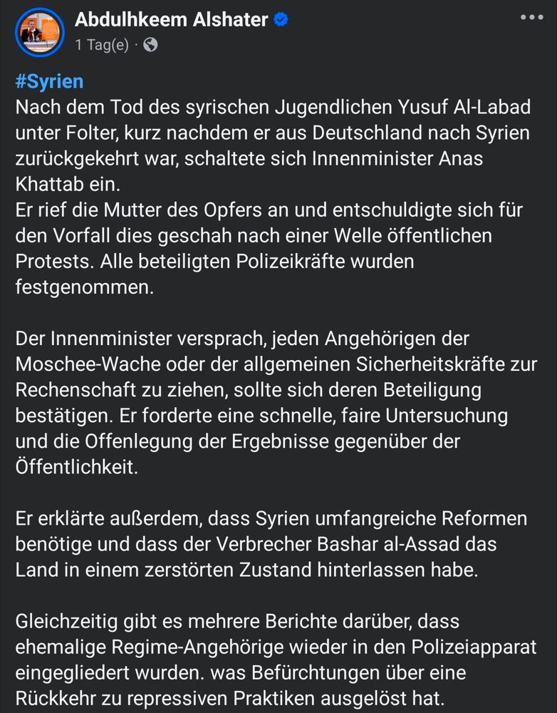 Tweet von Abdulhkeem Alshater:
#Syrien 
Nach dem Tod des syrischen Jugendlichen Yusuf Al-Labad unter Folter, kurz nachdem er aus Deutschland nach Syrien zurückgekehrt war, schaltete sich Innenminister Anas Khattab ein.
Er rief die Mutter des Opfers an und entschuldigte sich für den Vorfall dies geschah nach einer Welle öffentlichen Protests. Alle beteiligten Polizeikräfte wurden festgenommen.

Der Innenminister versprach, jeden Angehörigen der Moschee-Wache oder der allgemeinen Sicherheitskräfte zur Rechenschaft zu ziehen, sollte sich deren Beteiligung bestätigen. Er forderte eine schnelle, faire Untersuchung und die Offenlegung der Ergebnisse gegenüber der Öffentlichkeit.

Er erklärte außerdem, dass Syrien umfangreiche Reformen benötige und dass der Verbrecher Bashar al-Assad das Land in einem zerstörten Zustand hinterlassen habe.

Gleichzeitig gibt es mehrere Berichte darüber, dass ehemalige Regime-Angehörige wieder in den Polizeiapparat eingegliedert wurden. was Befürchtungen über eine Rückkehr zu repressiven Praktiken ausgelöst hat.