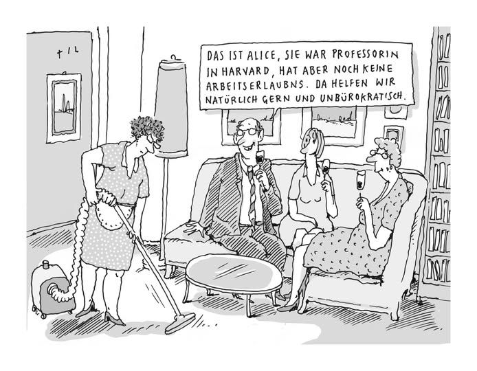 Karikatur.
Drei bürgerlich gekleidete Personen (ein Mann, zwei Frauen) sitzen in einem Wohnzimmer auf dem Sofa mit Weingläsern in der Hand. Vor ihnen saugt eine Frau in Dienstmädchenkleidung den Teppich. Der Mann sagt: "Das ist Alice. Sie war Professorin in Harvard, hat aber noch keine Arbeitserlaubnis. Da helfen wir natürlich gern und unbürokratisch.