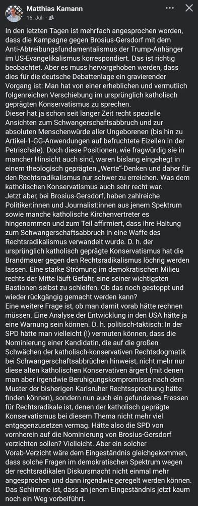 In den letzten Tagen ist mehrfach angesprochen worden, dass die Kampagne gegen Brosius-Gersdorf mit dem Anti-Abtreibungsfundamentalismus der Trump-Anhänger im US-Evangelikalismus korrespondiert. Das ist richtig beobachtet. Aber es muss hervorgehoben werden, dass dies für die deutsche Debattenlage ein gravierender Vorgang ist: Man hat von einer erheblichen und vermutlich folgenreichen Verschiebung im ursprünglich katholisch geprägten Konservatismus zu sprechen.
Dieser hat ja schon seit langer Zeit recht spezielle Ansichten zum Schwangerschaftsabbruch und zur absoluten Menschenwürde aller Ungeborenen (bis hin zu Artikel-1-GG-Anwendungen auf befruchtete Eizellen in der Petrischale). Doch diese Positionen, wie fragwürdig sie in mancher Hinsicht auch sind, waren bislang eingehegt in einem theologisch geprägten „Werte“-Denken und daher für den Rechtsradikalismus nur schwer zu erreichen. Was dem katholischen Konservatismus auch sehr recht war.
Jetzt aber, bei Brosius-Gersdorf, haben zahlreiche Politiker:innen und Journalist:innen aus jenem Spektrum sowie manche katholische Kirchenvertreter es hingenommen und zum Teil affirmiert, dass ihre Haltung zum Schwangerschaftsabbruch in eine Waffe des Rechtsradikalismus verwandelt wurde. D. h. der ursprünglich katholisch geprägte Konservatismus hat die Brandmauer gegen den Rechtsradikalismus löchrig werden lassen. Eine starke Strömung im demokratischen Milieu rechts der Mitte läuft Gefahr, eine seiner wichtigsten Bastionen selbst zu schleifen. Ob das noch gestoppt und wieder rückgängig gemacht werden kann?
Eine weitere Frage ist, ob man damit vorab hätte rechnen müssen. Eine Analyse der Entwicklung in den USA hätte ja eine Warnung sein können. D. h. politisch-taktisch: In der SPD hätte man vielleicht (!) vermuten können, dass die Nominierung einer Kandidatin, die auf die großen Schwächen der katholisch-konservativen Rechtsdogmatik bei Schwangerschaftsabbrüchen hinweist, nicht mehr nur diese alten katholischen Konservativen ärgert (m…