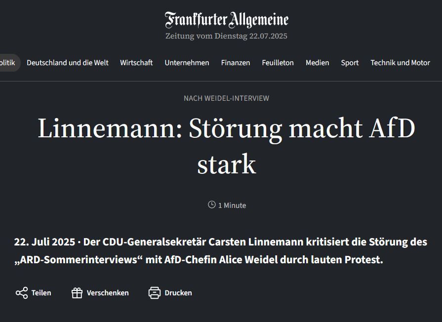 Schlagzeile FAZ:
Nach Weidel-Interview
Linnemann: Störung macht AfD stark
Der CDU-Generalsekretär Carsten Linnemann kritisiert die Störung des „ARD-Sommerinterviews“ mit AfD-Chefin Alice Weidel durch lauten Protest. 