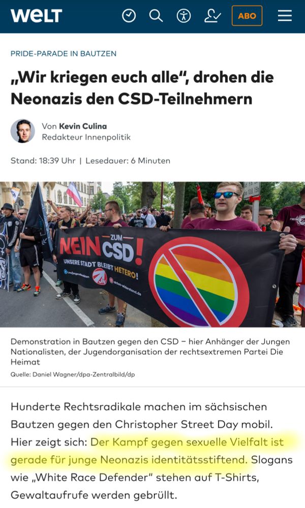 Screenshot Artikel von WELT:
„Wir kriegen euch alle“, drohen die Neonazis den CSD-Teilnehmern
Hunderte Rechtsradikale machen im sächsischen Bautzen gegen den Christopher Street Day mobil. Hier zeigt sich: Der Kampf gegen sexuelle Vielfalt ist gerade für junge Neonazis identitätsstiftend. Slogans wie „White Race Defender“ stehen auf T-Shirts, Gewaltaufrufe werden gebrüllt.