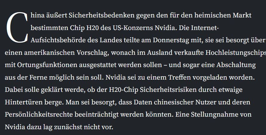 China äußert Sicherheitsbedenken gegen den für den heimischen Markt bestimmten Chip H20 des US-Konzerns Nvidia. Die Internet-Aufsichtsbehörde des Landes teilte am Donnerstag mit, sie sei besorgt über einen amerikanischen Vorschlag, wonach im Ausland verkaufte Hochleistungschips mit Ortungsfunktionen ausgestattet werden sollen – und sogar eine Abschaltung aus der Ferne möglich sein soll. Nvidia sei zu einem Treffen vorgeladen worden. Dabei solle geklärt werde, ob der H20-Chip Sicherheitsrisiken durch etwaige Hintertüren berge. Man sei besorgt, dass Daten chinesischer Nutzer und deren Persönlichkeitsrechte beeinträchtigt werden könnten. Eine Stellungnahme von Nvidia dazu lag zunächst nicht vor.