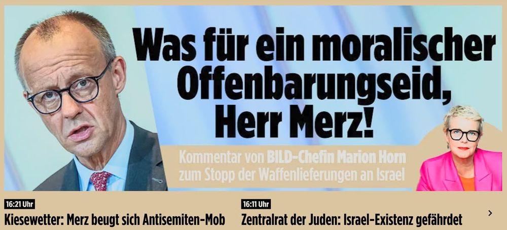 Schlagzeile BILD:
Was für ein moralischer Offenbarungseid, Herr Merz! Kommentar von BILD-Chefin Marion Horn zum Stopp der Waffenlieferungen an Israel