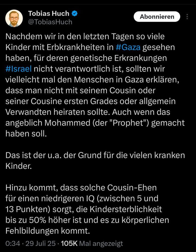 Post von Tobias Huch:
Nachdem wir in den letzten Tagen so viele Kinder mit Erbkrankheiten in #Gaza gesehen haben, für deren genetische Erkrankungen #Israel nicht verantwortlich ist, sollten wir vielleicht mal den Menschen in Gaza erklären, dass man nicht mit seinem Cousin oder seiner Cousine ersten Grades oder allgemein Verwandten heiraten sollte. Auch wenn das angeblich Mohammed (der "Prophet") gemacht haben soll. 

Das ist der u.a. der Grund für die vielen kranken Kinder. 

Hinzu kommt, dass solche Cousin-Ehen für einen niedrigeren IQ (zwischen 5 und 13 Punkten) sorgt, die Kindersterblichkeit bis zu 50% höher ist und es zu körperlichen Fehlbildungen kommt.