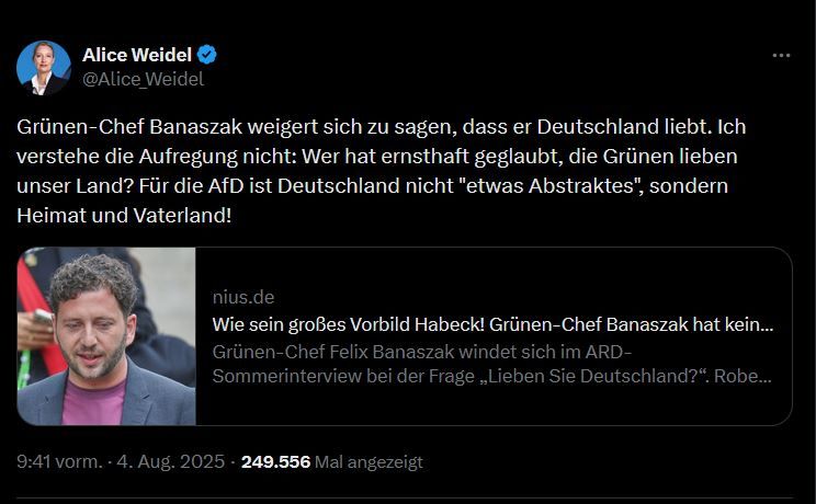 Tweet von Alice Weidel:
Grünen-Chef Banaszak weigert sich zu sagen, dass er Deutschland liebt. Ich verstehe die Aufregung nicht: Wer hat ernsthaft geglaubt, die Grünen lieben unser Land? Für die AfD ist Deutschland nicht "etwas Abstraktes", sondern Heimat und Vaterland!