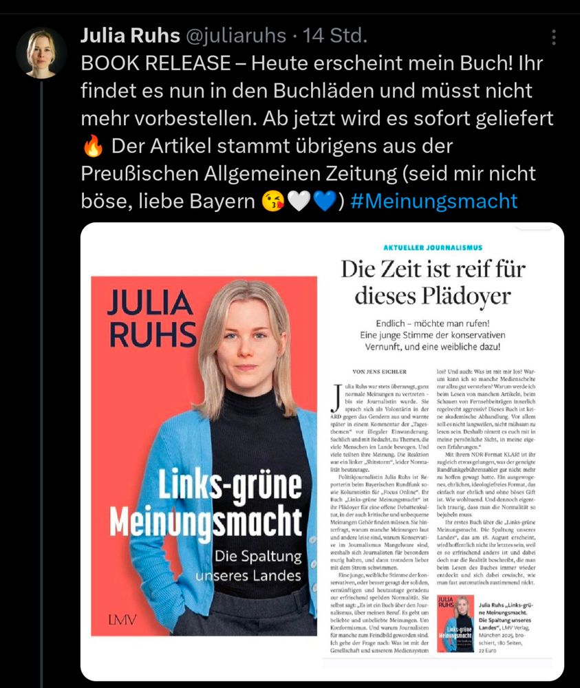 Tweet von Julia Ruhs:
BOOK RELEASE – Heute erscheint mein Buch! Ihr findet es nun in den Buchläden und müsst nicht mehr vorbestellen. Ab jetzt wird es sofort geliefert 🔥 Der Artikel stammt übrigens aus der Preußischen Allgemeinen Zeitung (seid mir nicht böse, liebe Bayern 😘🤍💙) #Meinungsmacht