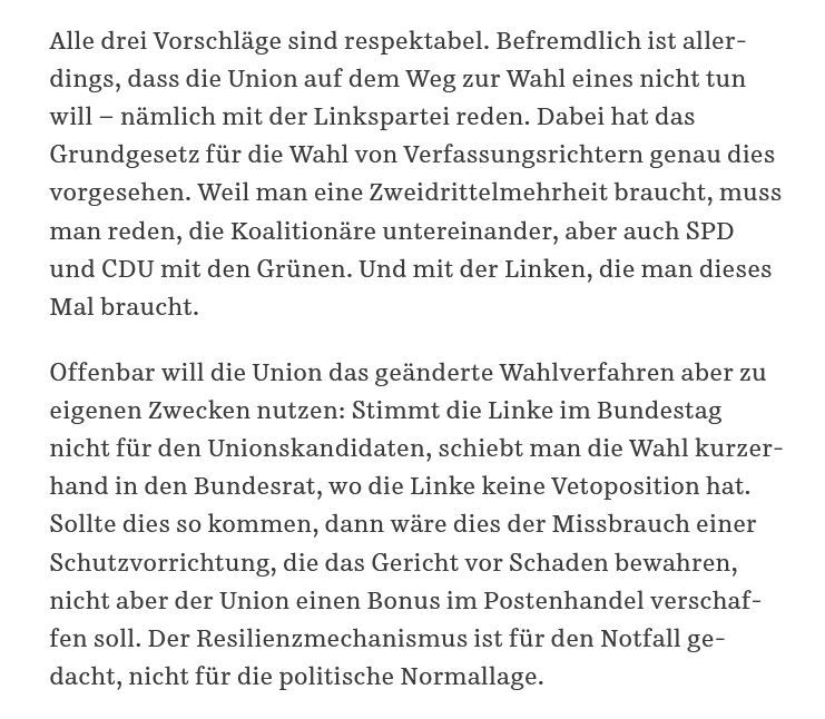  Alle drei Vorschläge sind respektabel. Befremdlich ist allerdings, dass die Union auf dem Weg zur Wahl eines nicht tun will – nämlich mit der Linkspartei reden. Dabei hat das Grundgesetz für die Wahl von Verfassungsrichtern genau dies vorgesehen. Weil man eine Zweidrittelmehrheit braucht, muss man reden, die Koalitionäre untereinander, aber auch SPD und CDU mit den Grünen. Und mit der Linken, die man dieses Mal braucht.

Offenbar will die Union das geänderte Wahlverfahren aber zu eigenen Zwecken nutzen: Stimmt die Linke im Bundestag nicht für den Unionskandidaten, schiebt man die Wahl kurzerhand in den Bundesrat, wo die Linke keine Vetoposition hat. Sollte dies so kommen, dann wäre dies der Missbrauch einer Schutzvorrichtung, die das Gericht vor Schaden bewahren, nicht aber der Union einen Bonus im Postenhandel verschaffen soll. Der Resilienzmechanismus ist für den Notfall gedacht, nicht für die politische Normallage.