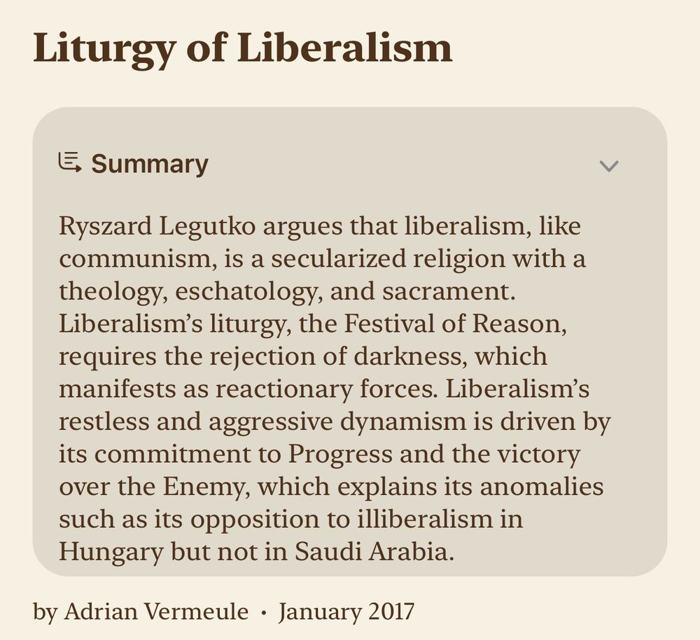 Liturgy of Liberalism

Summary
Ryszard Legutko argues that liberalism, like communism, is a secularized religion with a theology, eschatology, and sacrament. Liberalism's liturgy, the Festival of Reason, requires the rejection of darkness, which manifests as reactionary forces. Liberalism's restless and aggressive dynamism is driven by its commitment to Progress and the victory over the Enemy, which explains its anomalies such as its opposition to illiberalism in Hungary but not in Saudi Arabia.

by Adrian Vermeule • January 2017