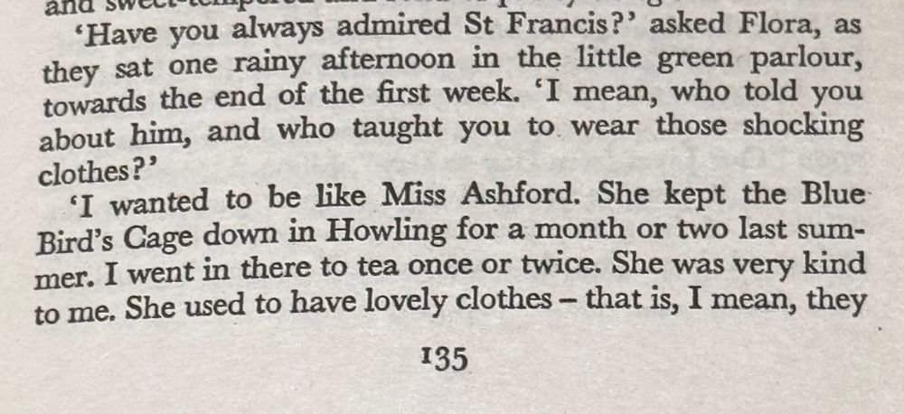 'Have you always admired St Francis?' asked Flora, as they sat one rainy afternoon in the little green parlour, towards the end of the first week. 'I mean, who told you about him, and who taught you to wear those shocking clothes?'
'I wanted to be like Miss Ashford. She kept the Blue Bird's Cage down in Howling for a month or two last sum-mer. I went in there to tea once or twice. She was very kind to me. She used to have lovely clothes - that is, I mean, they