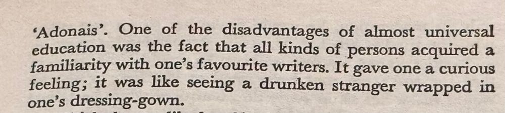 One of the disadvantages of almost universal education was the fact that all kinds of persons acquired a familiarity with one's favourite writers. It gave one a curious feeling; it was like seeing a drunken stranger wrapped in one's dressing-gown.