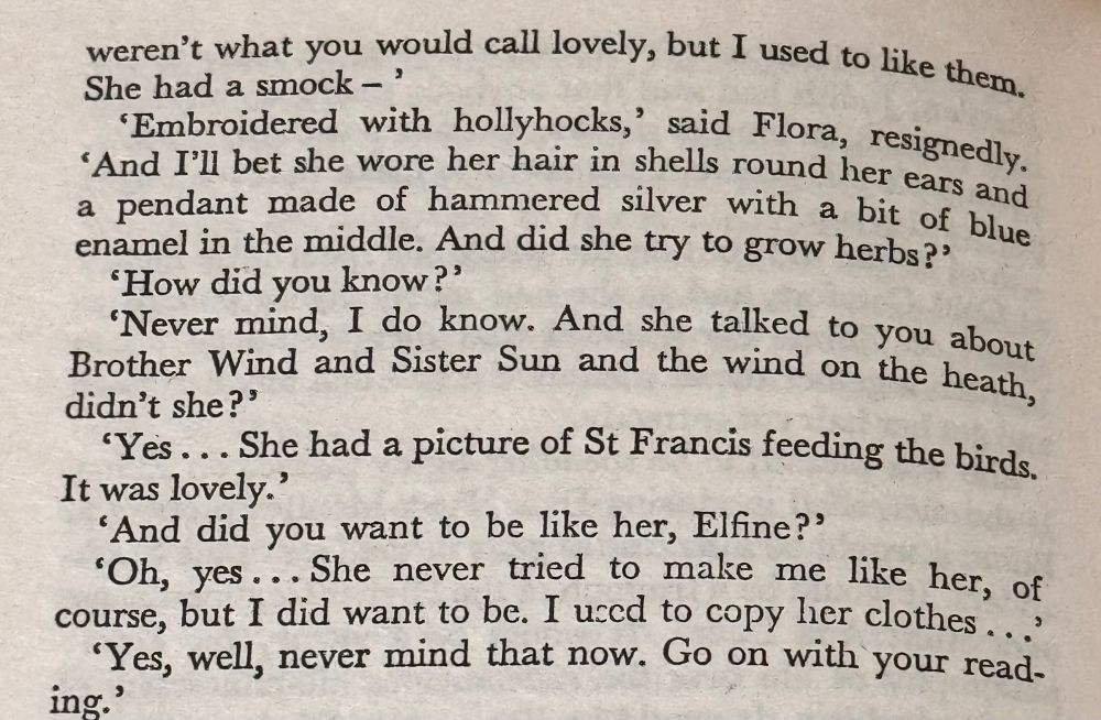 weren't what you would call lovely, but I used to like them.
She had a smock - '
"Embroidered with hollyhocks,' said Flora, resignedly.
"And I'll bet she wore her hair in shells round her ears and a pendant made of hammered silver with a bit of blue enamel in the middle. And did she try to grow herbs?'
"How did you know?'
Never mind, I do know. And she talked to you about Brother Wind and Sister Sun and the wind on the heath, didn't she?'
'Yes... She had a picture of St Francis feeding the birds.
It was lovely.'
'And did you want to be like her, Elfine?'
•Oh, yes... She never tried to make me like her, of course, but I did want to be. I used to copy her clothes ...
'Yes, well, never mind that now. Go on with your read-ing'