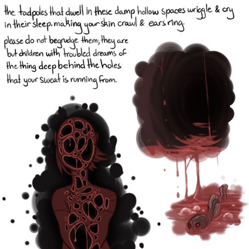 a cutaway view of a human filled with holes. a view of a dark tunnel with blood pooled at the bottom, and tadpoles swimming in this blood. text reads "the tadpoles that dwell in these damp hollow spaces wriggle and cry in their sleep, making your skin crawl and your ears ring. please do not begrudge them; they are but children with troubled dreams of the thing deep behind the holes that your sweat is running from"