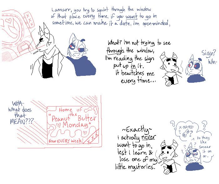 an anthropomorphic dragon and a cyborg goblin are walking together. the goblin points out the dragon apparently gets distracted by a certain strip club every time they walk past it, and suggest she is amicable to them going in together as a date. the dragon denies a desire to enter, and simply is "bewitched" by a certain sign. the goblin notices the sign which reads "home of the peanut butter money: now EVERY week" and is bewildered by what that possibly involves. the dragon delights in not knowing, as learning would cause them to, quote, "lose one of my little mysteries"