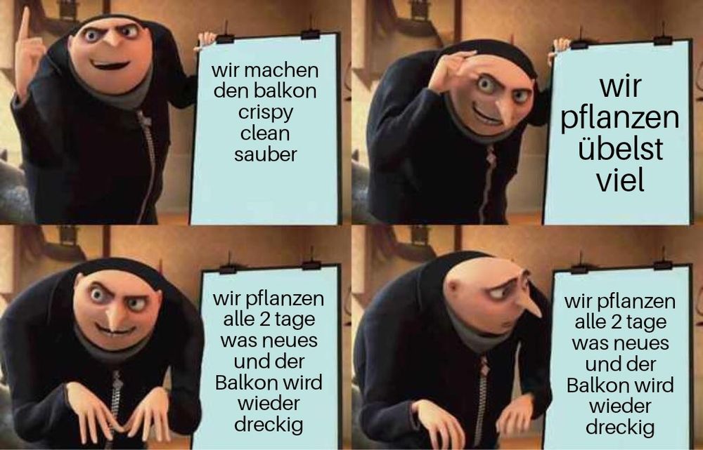 Das gruu evil plan meme
Bild 1-3 erzählt gru seinen plan
Bild 1 steht wir machen den balkon crispy clean sauber
Bild 2 wir pflanzen übelst viel
Bild 3 wir pflanzen alle 2 tage was neues und der Balkon wird wieder dreckig
Bild 4 gru schaut mega entsetzt weil da steht auch wir pflanzen alle 2 tage was neues und der Balkon wird wieder dreckig (der plan läuft also schief)