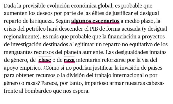 Dada la previsible evolución económica global, es probable que aumenten los deseos por parte de las élites de justificar el desigual reparto de la riqueza. Según algunos escenarios a medio plazo, la crisis del petróleo hará descender el PIB de forma acusada (y desigual regionalmente). Es más que probable que la financiación a proyectos de investigación destinados a legitimar un reparto no equitativo de los menguantes recursos del planeta aumente. Las desigualdades innatas de género, de  clase o de raza intentarán reforzarse por la vía del apoyo empírico. ¿Cómo si no podrían justificar la invasión de países para obtener recursos o la división del trabajo internacional o por género o razas? Parece, por tanto, imperioso armar nuestras cabezas frente al bombardeo que nos espera.