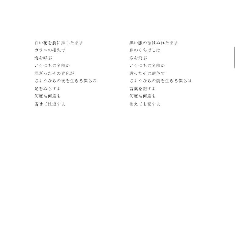 白い花を胸に挿したまま
ガラスの指先で
海を呼ぶ
いくつもの名前が
混ざったその青色が
さようならの後を生きる僕らの
足をぬらすよ
何度も何度も
寄せては返すよ
 
 
 
 
 
 
 
 
 
 
 
 
 
 
 
 
 
 
 
 
 
 
 
 
 
 
 
黒い服の裾はぬれたまま
烏のくちばしは
空を飛ぶ
いくつもの名前が
還ったその藍色で
さようならの前を生きる僕らは
言葉を記すよ
何度も何度も
消えても記すよ