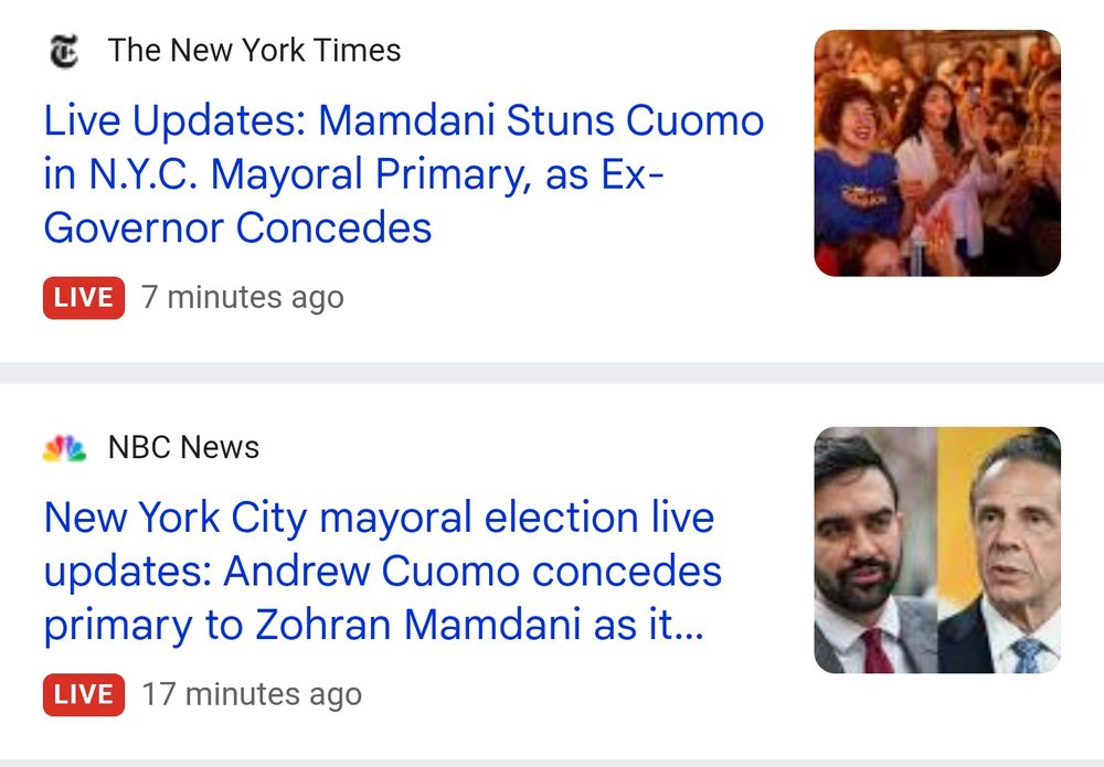 The New York Times

Live Updates: Mamdani Stuns Cuomo in N.Y.C. Mayoral Primary, as Ex- Governor Concedes

LIVE
7 minutes ago

NBC News
New York City mayoral election live updates: Andrew Cuomo concedes primary to Zohran Mamdani as it...