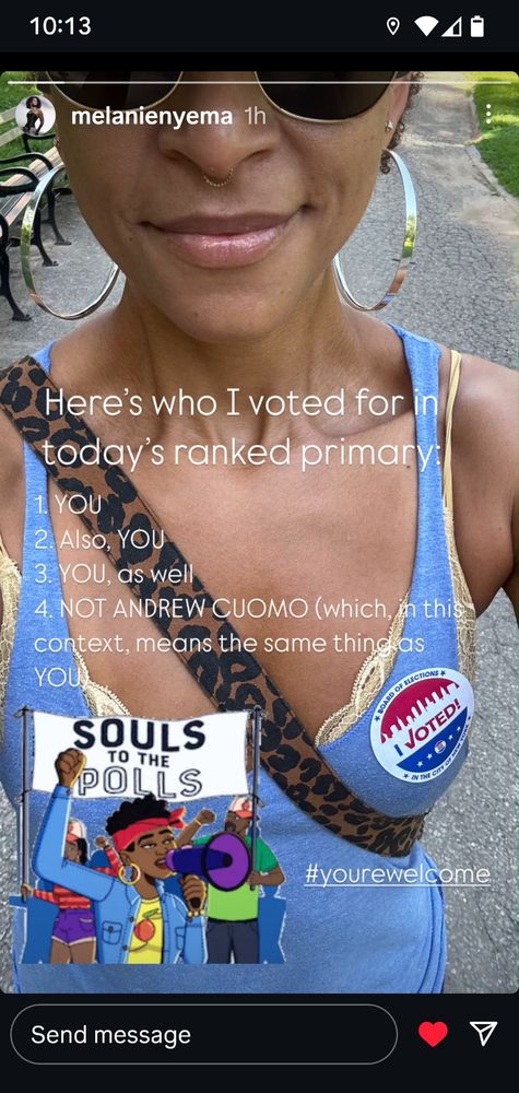 Instagram story from Starlights Melanie Nyema reminding ppl to not rank Cuomo 
Melanie is wearing dark sunglasses, big gold hoop earrings, yellow lacy bra peeks out from behind blue tank with leopard cross body strap and I Voted sticker on left chest.

White test reads
Here's who I voted for in today's ranked primary
1. YOU
2. Also: YOU
3. YOU as well
4. Not Andrew Cuomo (which in this context means YOU)
Sticker with activists reads SOULS TO THE POLLS
hashtag is #yourewelcome

