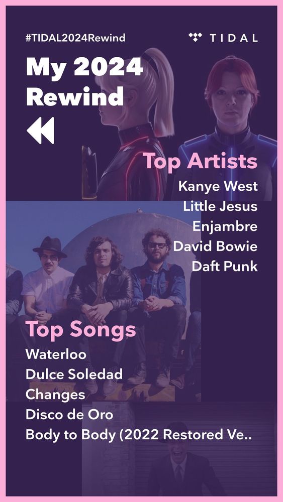 #TIDAL2024Rewind
My 2024 Rewind

Top Artists
Kanye West
Little Jesus
Enjambre
David Bowie
Daft Punk

Top Songs
Waterloo
Dulce Soledad
Changes
Disco de Oro
Body to Body (2022 Restored Version)