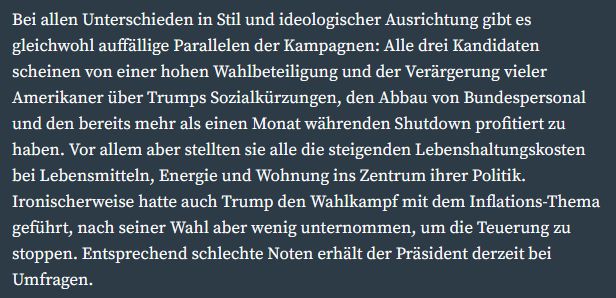 Bei allen Unterschieden in Stil und ideologischer Ausrichtung gibt es gleichwohl auffällige Parallelen der Kampagnen: Alle drei Kandidaten scheinen von einer hohen Wahlbeteiligung und der Verärgerung vieler Amerikaner über Trumps Sozialkürzungen, den Abbau von Bundespersonal und den bereits mehr als einen Monat währenden Shutdown profitiert zu haben. Vor allem aber stellten sie alle die steigenden Lebenshaltungskosten bei Lebensmitteln, Energie und Wohnung ins Zentrum ihrer Politik. Ironischerweise hatte auch Trump den Wahlkampf mit dem Inflations-Thema geführt, nach seiner Wahl aber wenig unternommen, um die Teuerung zu stoppen. Entsprechend schlechte Noten erhält der Präsident derzeit bei Umfragen. 