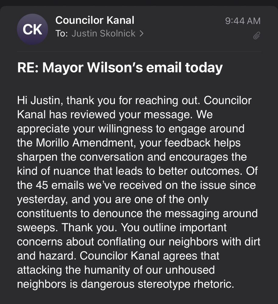 Screenshot of an email from Councilor Kanal’s office:

To: me

9:44 AM

RE: Mayor Wilson's email today

Hi Justin, thank you for reaching out. Councilor Kanal has reviewed your message. We appreciate your willingness to engage around the Morillo Amendment, your feedback helps sharpen the conversation and encourages the kind of nuance that leads to better outcomes. Of the 45 emails we've received on the issue since yesterday, and you are one of the only constituents to denounce the messaging around sweeps. Thank you. You outline important concerns about conflating our neighbors with dirt and hazard. Councilor Kanal agrees that attacking the humanity of our unhoused neighbors is dangerous stereotype rhetoric.