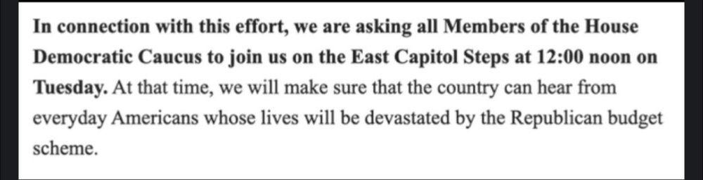 "We are asking all Members of the House Democratic Caucus to join us on the East Capitol Steps at 12:00 noon on Tuesday. At that time, we will make sure that the country can hear from everyday Americans whose lives will be devastated by the Republican budget scheme."
