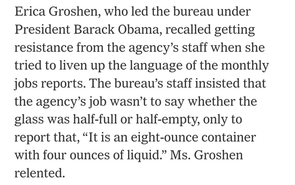 Erica Groshen, who led the bureau under President Barack Obama, recalled getting resistance from the agency’s staff when she tried to liven up the language of the monthly jobs reports. The bureau’s staff insisted that the agency’s job wasn’t to say whether the glass was half-full or half-empty, only to report that, “It is an eight-ounce container with four ounces of liquid.” Ms. Groshen relented.