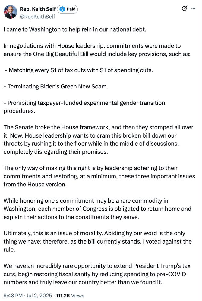 Keith Self: I came to Washington to help rein in our national debt.

In negotiations with House leadership, commitments were made to ensure the One Big Beautiful Bill would include key provisions, such as:

 - Matching every $1 of tax cuts with $1 of spending cuts.

- Terminating Biden's Green New Scam.

- Prohibiting taxpayer-funded experimental gender transition procedures.

The Senate broke the House framework, and then they stomped all over it. Now, House leadership wants to cram this broken bill down our throats by rushing it to the floor while in the middle of discussions, completely disregarding their promises.

The only way of making this right is by leadership adhering to their commitments and restoring, at a minimum, these three important issues from the House version.

While honoring one's commitment may be a rare commodity in Washington, each member of Congress is obligated to return home and explain their actions to the constituents they serve.

Ultimately, this is an issue of morality. Abiding by our word is the only thing we have; therefore, as the bill currently stands, I voted against the rule.

We have an incredibly rare opportunity to extend President Trump's tax cuts, begin restoring fiscal sanity by reducing spending to pre-COVID numbers and truly leave our country better than we found it.
