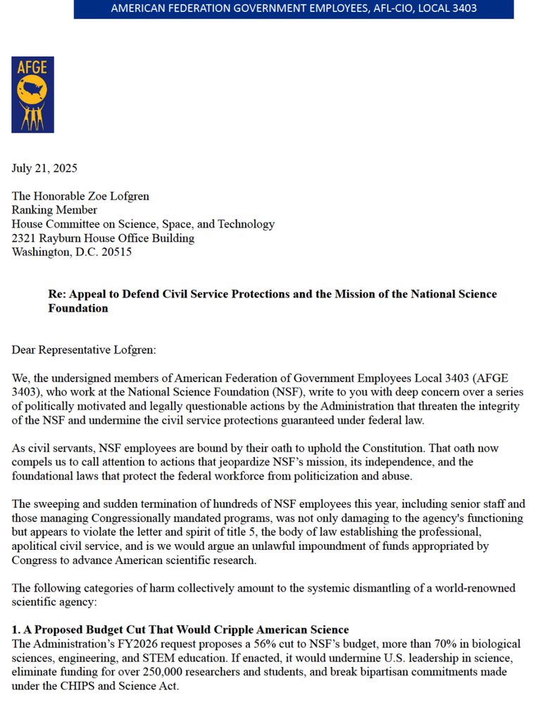 Dear Representative Lofgren:
We, the undersigned members of American Federation of Government Employees Local 3403 (AFGE
3403), who work at the National Science Foundation (NSF), write to you with deep concern over a series
of politically motivated and legally questionable actions by the Administration that threaten the integrity
of the NSF and undermine the civil service protections guaranteed under federal law.
As civil servants, NSF employees are bound by their oath to uphold the Constitution. That oath now
compels us to call attention to actions that jeopardize NSF's mission, its independence, and the
foundational laws that protect the federal workforce from politicization and abuse.
The sweeping and sudden termination of hundreds of NSF employees this year, including senior staff and
those managing Congressionally mandated programs, was not only damaging to the agency's functioning
but appears to violate the letter and spirit of title 5, the body of law establishing the professional,
apolitical civil service, and is we would argue an unlawful impoundment of funds appropriated by
Congress to advance American scientific research.
The following categories of harm collectively amount to the systemic dismantling of a world-renowned
scientific agency:
1. A Proposed Budget Cut That Would Cripple American Science
The Administration's FY2026 request proposes a 56% cut to NSF's budget, more than 70% in biological
sciences, engineering, and STEM education. If enacted, it would undermine U.S. leadership in science,
eliminate funding for over 250,000 researchers and students, and break bipartisan commitments made
under the CHIPS and Science Act.