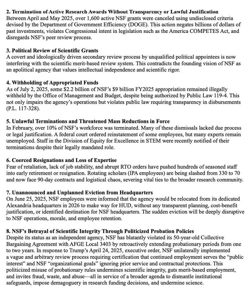 2. Termination of Active Research Awards Without Transparency or Lawful Justification
Between April and May 2025, over 1,600 active NSF grants were canceled using undisclosed criteria
devised by the Department of Government Efficiency (DOGE). This action negates billions of dollars of
past investments, violates Congressional intent in legislation such as the America COMPETES Act, and
disregards NSF’s peer review process.
3. Political Review of Scientific Grants
A covert and ideologically driven secondary review process by unqualified political appointees is now
interfering with the scientific merit-based review system. This contradicts the founding vision of NSF as
an apolitical agency that values intellectual independence and scientific rigor.
4. Withholding of Appropriated Funds
As of July 2, 2025, some $2.2 billion of NSF’s $9 billion FY2025 appropriation remained illegally
withheld by the Office of Management and Budget, despite being authorized by Public Law 119-4. This
not only impairs the agency’s operations but violates public law requiring transparency in disbursements
(P.L. 117-328).
5. Unlawful Terminations and Threatened Mass Reductions in Force
In February, over 10% of NSF’s workforce was terminated. Many of these dismissals lacked due process
or legal justification. A federal court ordered reinstatement of some employees, but many experts remain
unemployed. Staff in the Division of Equity for Excellence in STEM were recently notified of their
terminations despite their legally mandated role.
6. Coerced Resignations and Loss of Expertise
Fear of retaliation, lack of job stability, and abrupt RTO orders have pushed hundreds of seasoned staff
into early retirement or resignation. Rotating scholars (IPA employees) are being slashed from 330 to 70
and now face 90-day contracts and logistical chaos, severing vital ties to the broader research community.
7. Unannounced and Unplanned Eviction from Headquarters
On June 25, 2025, NSF employees were informed that…