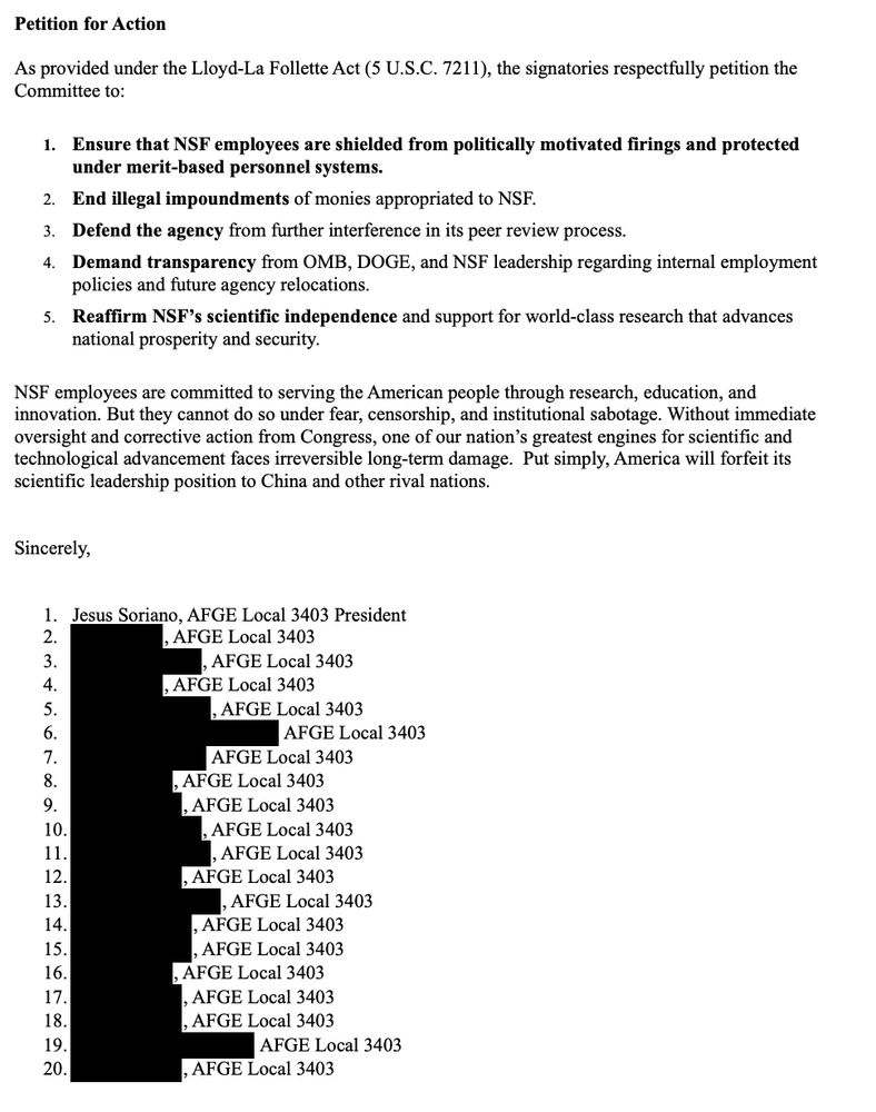 Petition for Action
As provided under the Lloyd-La Follette Act (5 U.S.C. 7211), the signatories respectfully petition the
Committee to:
1. Ensure that NSF employees are shielded from politically motivated firings and protected
under merit-based personnel systems.
2. End illegal impoundments of monies appropriated to NSF.
3. Defend the agency from further interference in its peer review process.
4. Demand transparency from OMB, DOGE, and NSF leadership regarding internal employment
policies and future agency relocations.
5. Reaffirm NSF’s scientific independence and support for world-class research that advances
national prosperity and security.
NSF employees are committed to serving the American people through research, education, and
innovation. But they cannot do so under fear, censorship, and institutional sabotage. Without immediate
oversight and corrective action from Congress, one of our nation’s greatest engines for scientific and
technological advancement faces irreversible long-term damage. Put simply, America will forfeit its
scientific leadership position to China and other rival nations. 