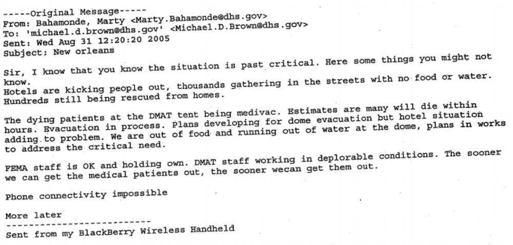 From: Marty Bahamonde Sent: Wed Aug 31 12:20:20 2005 Subject: New orleans Sir, I know that you know the situation is past critical. Here are some things you might not know. Hotels are kicking people out, thousands gathering in the streets with no food or water. Hundreds still being rescued from homes. The dying patients at the DMAT tent being medivac. Estimates are many will die within hours. Evacuation in process. Plans developing for dome evacuation but hotel situation adding to problem. We are out of food and running out of water at the dome, plans in works to address the critical need. FEMA staff is OK and holding own. DMAT staff working in deplorable conditions. The sooner we can get the medical patients out, the sooner wecan get them out. Phone connectivity impossible More later