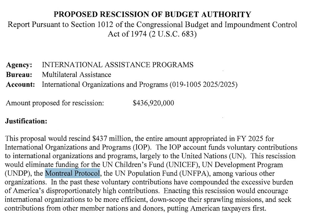 PROPOSED RESCISSION OF BUDGET AUTHORITY
Report Pursuant to Section 1012 ofthe Congressional Budget andlmpoundment Control
Act of 1974 (2 U.S.C. 683)
Agency: INTERNATIONAL ASSISTANCE PROGRAMS
Bureau: Multilateral Assistance
Account: International Organizations and Programs (019-1005 2025/2025)
Amount proposed for rescission: $436,920,000
Justification:
This proposal would rescind $437 million, the entire amount appropriated in FY 2025 for
International Organizations and Programs (IOP). The IOP account funds voluntary contributions
to international organizations and programs, largely to the United Nations (UN). This rescission
would eliminate funding for the UN Children's Fund (UNICEF), UN Development Program
(UNDP), the Montreal Protocol, the UN Population Fund (UNFP A), among various other
organizations. In the past these voluntary contributions have compounded the excessive burden
ofAmerica's disproportionately high contributions. Enacting this rescission would encourage
international organizations to be more efficient, down-scope their sprawling missions, and seek
contributions from other member nations and donors, putting American taxpayers first. 