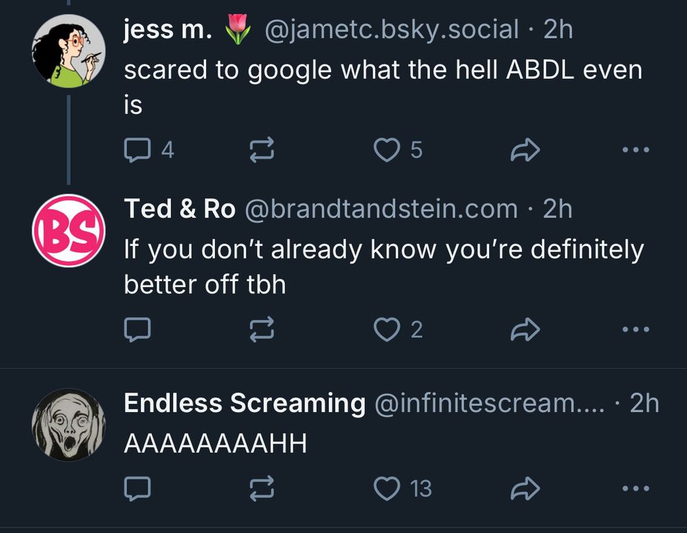 Screenshot of two unrelated but consecutive threads on Bluesky : Thread one: jess m. scared to Google what the hell ABDL even is Ted & Ro If you don’t already know you’re definitely better off tbh Followed directly by the best unrelated Bluesky post you could hope for: Endless screaming AAAAAAAAHH
