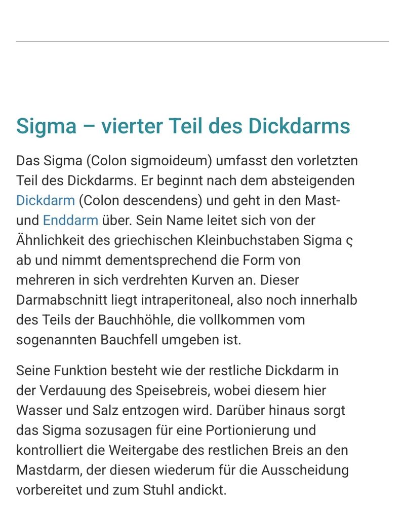 Screenshot mit Text von der Website 
https://praxisklinik.com/fachwissen/sigma/


Sigma – vierter Teil des Dickdarms

Das Sigma (Colon sigmoideum) umfasst den vorletzten Teil des Dickdarms. Er beginnt nach dem absteigenden Dickdarm (Colon descendens) und geht in den Mast- und Enddarm über. Sein Name leitet sich von der Ähnlichkeit des griechischen Kleinbuchstaben Sigma ς ab und nimmt dementsprechend die Form von mehreren in sich verdrehten Kurven an. Dieser Darmabschnitt liegt intraperitoneal, also noch innerhalb des Teils der Bauchhöhle, die vollkommen vom sogenannten Bauchfell umgeben ist.

Seine Funktion besteht wie der restliche Dickdarm in der Verdauung des Speisebreis, wobei diesem hier Wasser und Salz entzogen wird. Darüber hinaus sorgt das Sigma sozusagen für eine Portionierung und kontrolliert die Weitergabe des restlichen Breis an den Mastdarm, der diesen wiederum für die Ausscheidung vorbereitet und zum Stuhl andickt.