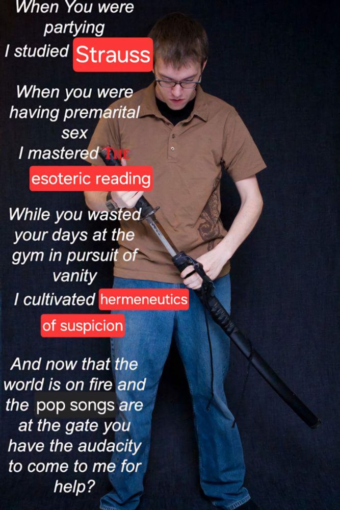 Variation of the "I studied the blade" Meme saying

When you were partying, I studied Strauss. When you were having premarital sex, I mastered the esoteric reading. While you wasted your days at the gym in pursuit of vanity, I cultivated hermeneutics of suspicion. And now that the world is on fire and pop songs are at the gate you have the audacity to come to me for help.