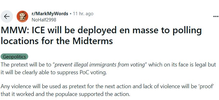 From Reddit's Mark My Words subreddit:

MMW: ICE will be deployed en masse to polling locations for the Midterms

The pretext will be to “prevent illegal immigrants from voting” which on its face is legal but it will be clearly able to suppress PoC voting.

Any violence will be used as pretext for the next action and lack of violence will be ‘proof’ that it worked and the populace supported the action.