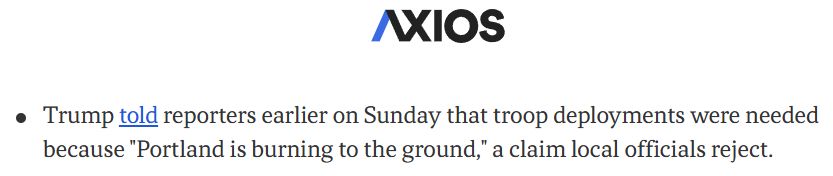 Excerpt from an Axios story:

Trump told reporters earlier on Sunday that troop deployments were needed because "Portland is burning to the ground," a claim local officials reject.