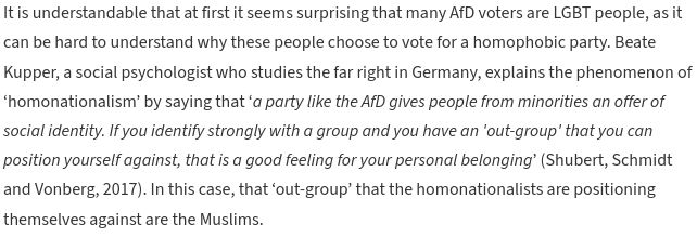 It is understandable that at first it seems surprising that many AfD voters are LGBT people, as it can be hard to understand why these people choose to vote for a homophobic party. Beate Kupper, a social psychologist who studies the far right in Germany, explains the phenomenon of ‘homonationalism’ by saying that ‘a party like the AfD gives people from minorities an offer of social identity. If you identify strongly with a group and you have an 'out-group' that you can position yourself against, that is a good feeling for your personal belonging’ (Shubert, Schmidt and Vonberg, 2017). In this case, that ‘out-group’ that the homonationalists are positioning themselves against are the Muslims.