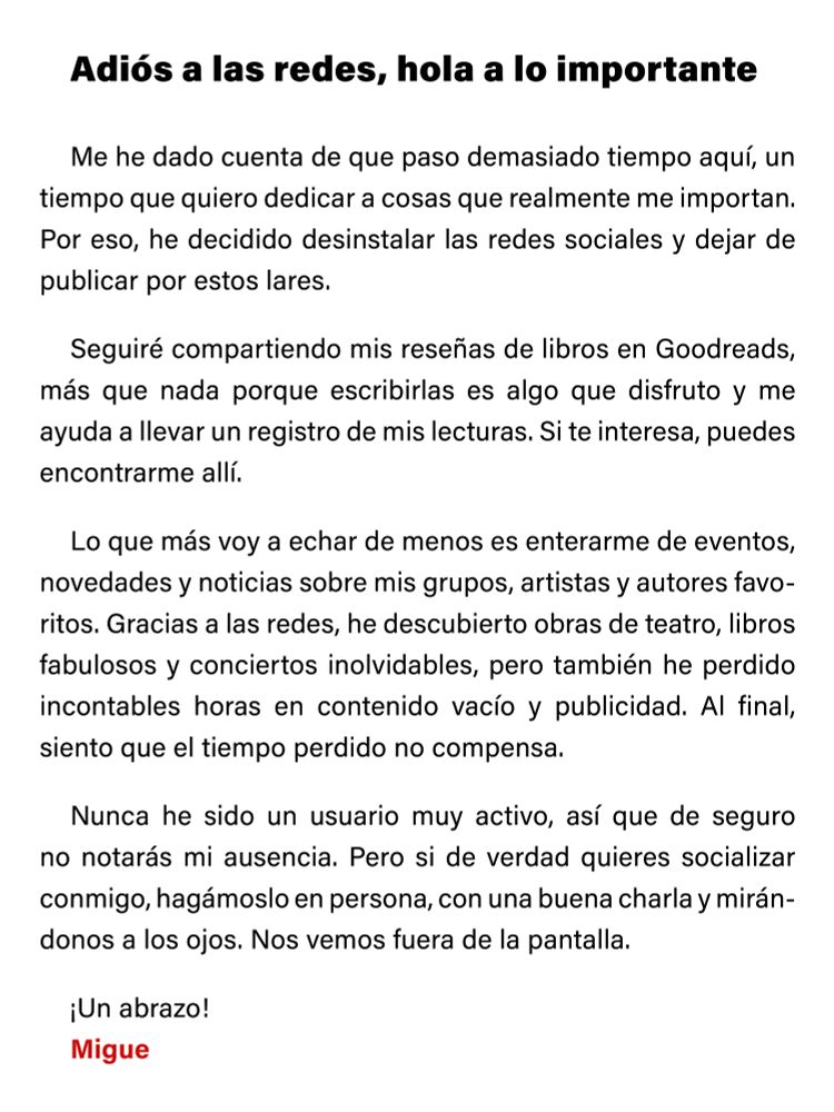 Adiós a las redes, hola a lo importante

Me he dado cuenta de que paso demasiado tiempo aquí, un tiempo que quiero dedicar a cosas que realmente me importan. Por eso, he decidido desinstalar las redes sociales y dejar de publicar por estos lares.

Seguiré compartiendo mis reseñas de libros en Goodreads, más que nada porque escribirlas es algo que disfruto y me ayuda a llevar un registro de mis lecturas. Si te interesa, puedes encontrarme allí.

Lo que más voy a echar de menos es enterarme de eventos, novedades y noticias sobre mis grupos, artistas y autores favoritos. Gracias a las redes, he descubierto obras de teatro, libros fabulosos y conciertos inolvidables, pero también he perdido incontables horas en contenido vacío y publicidad. Al final, siento que el tiempo perdido no compensa.

Nunca he sido un usuario muy activo, así que de seguro no notarás mi ausencia. Pero si de verdad quieres socializar conmigo, hagámoslo en persona, con una buena charla y mirándonos a los ojos. Nos vemos fuera de la pantalla.

¡Un abrazo!
Migue